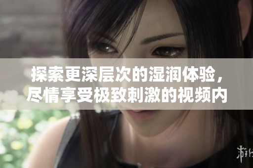 探索更深层次的湿润体验，尽情享受极致刺激的视频内容