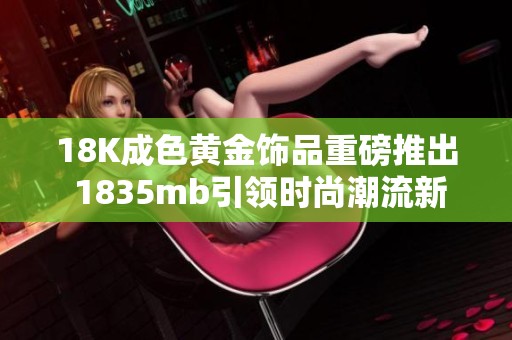 18K成色黄金饰品重磅推出 1835mb引领时尚潮流新风尚