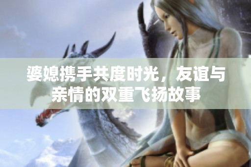 婆媳携手共度时光，友谊与亲情的双重飞扬故事
