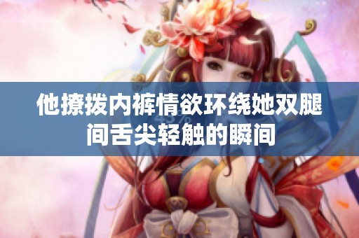 他撩拨内裤情欲环绕她双腿间舌尖轻触的瞬间