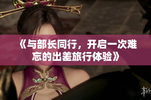《与部长同行，开启一次难忘的出差旅行体验》