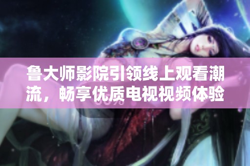 鲁大师影院引领线上观看潮流，畅享优质电视视频体验