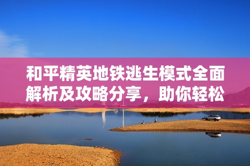 和平精英地铁逃生模式全面解析及攻略分享，助你轻松取胜