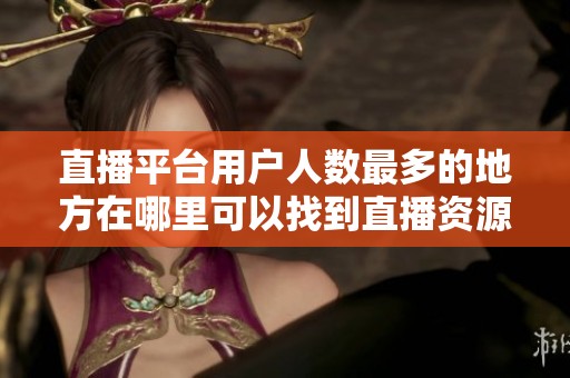 直播平台用户人数最多的地方在哪里可以找到直播资源