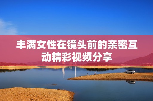 丰满女性在镜头前的亲密互动精彩视频分享
