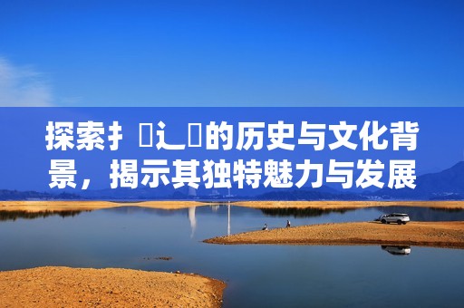 探索扌喿辶畐的历史与文化背景，揭示其独特魅力与发展历程