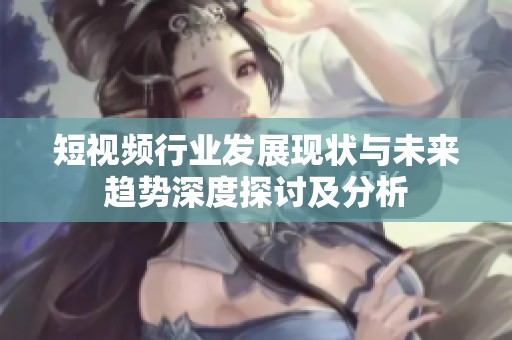 短视频行业发展现状与未来趋势深度探讨及分析