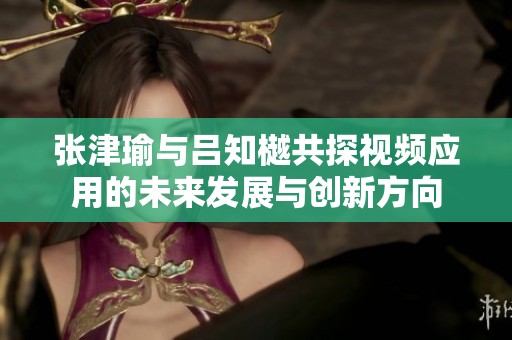 张津瑜与吕知樾共探视频应用的未来发展与创新方向
