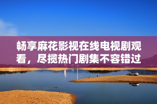 畅享麻花影视在线电视剧观看，尽揽热门剧集不容错过