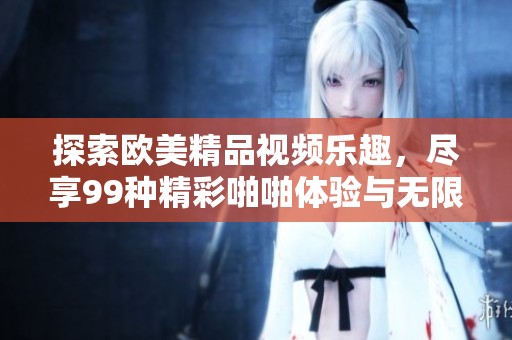 探索欧美精品视频乐趣，尽享99种精彩啪啪体验与无限激情