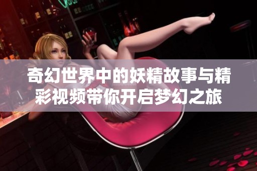 奇幻世界中的妖精故事与精彩视频带你开启梦幻之旅