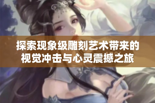 探索现象级雕刻艺术带来的视觉冲击与心灵震撼之旅
