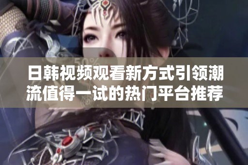 日韩视频观看新方式引领潮流值得一试的热门平台推荐