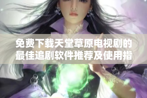 免费下载天堂草原电视剧的最佳追剧软件推荐及使用指南