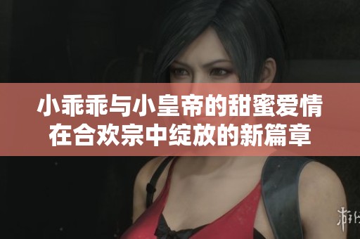 小乖乖与小皇帝的甜蜜爱情在合欢宗中绽放的新篇章