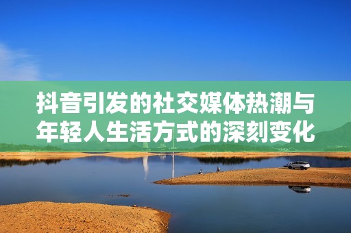 抖音引发的社交媒体热潮与年轻人生活方式的深刻变化分析