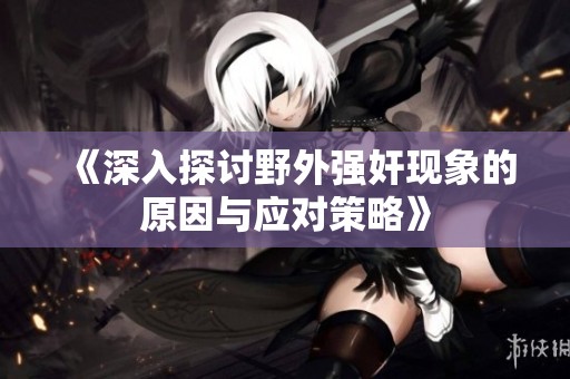 《深入探讨野外强奸现象的原因与应对策略》