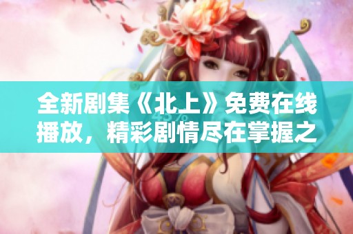 全新剧集《北上》免费在线播放，精彩剧情尽在掌握之中