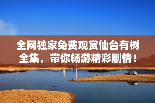 全网独家免费观赏仙台有树全集，带你畅游精彩剧情！