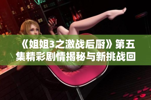 《姐姐3之激战后厨》第五集精彩剧情揭秘与新挑战回顾