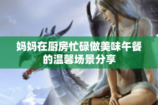 妈妈在厨房忙碌做美味午餐的温馨场景分享