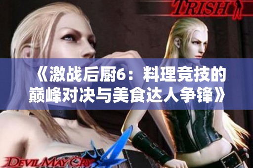 《激战后厨6：料理竞技的巅峰对决与美食达人争锋》