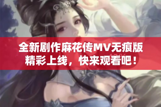 全新剧作麻花传MV无痕版精彩上线，快来观看吧！