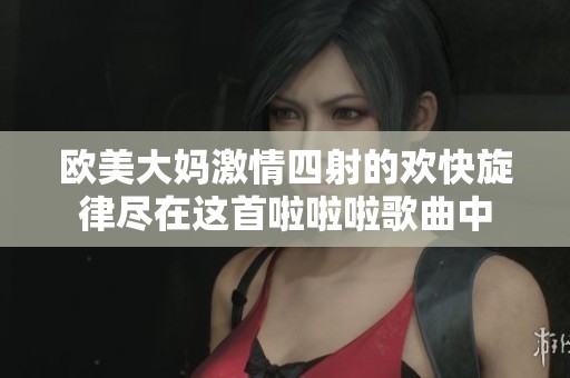 欧美大妈激情四射的欢快旋律尽在这首啦啦啦歌曲中