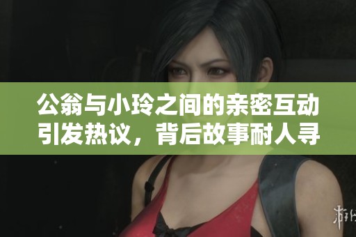 公翁与小玲之间的亲密互动引发热议，背后故事耐人寻味