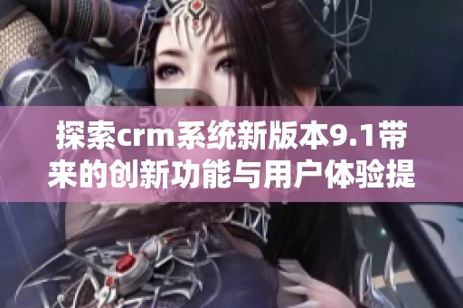 探索crm系统新版本9.1带来的创新功能与用户体验提升