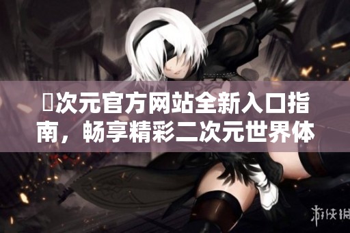囧次元官方网站全新入口指南，畅享精彩二次元世界体验