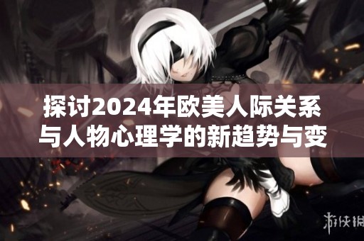 探讨2024年欧美人际关系与人物心理学的新趋势与变化