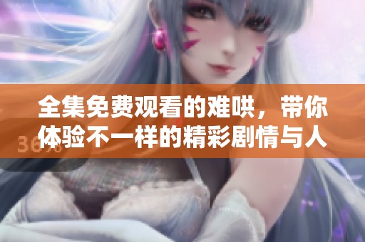 全集免费观看的难哄，带你体验不一样的精彩剧情与人物互动
