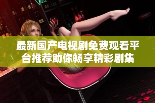 最新国产电视剧免费观看平台推荐助你畅享精彩剧集
