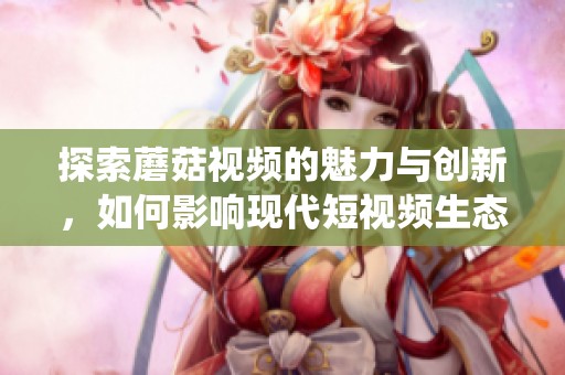 探索蘑菇视频的魅力与创新，如何影响现代短视频生态系统