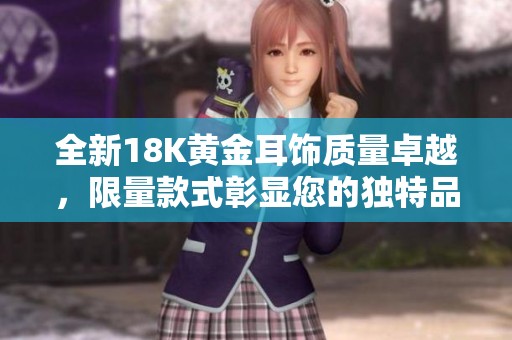 全新18K黄金耳饰质量卓越，限量款式彰显您的独特品味与优雅风范