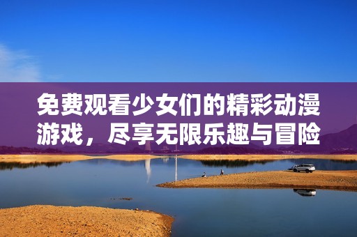 免费观看少女们的精彩动漫游戏，尽享无限乐趣与冒险体验