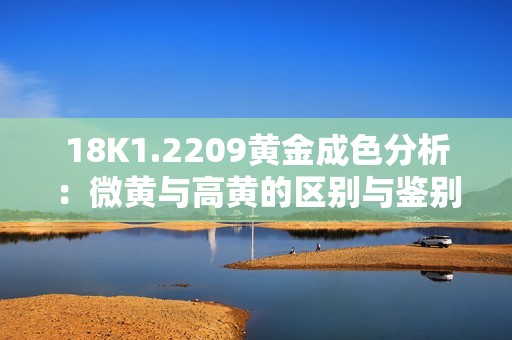 18K1.2209黄金成色分析：微黄与高黄的区别与鉴别技巧