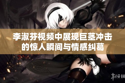李淑芬视频中展现巨茎冲击的惊人瞬间与情感纠葛