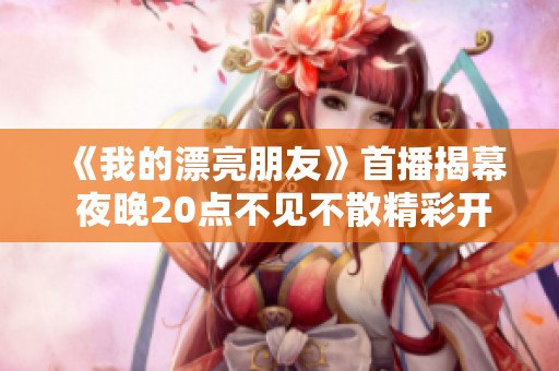 《我的漂亮朋友》首播揭幕 夜晚20点不见不散精彩开启
