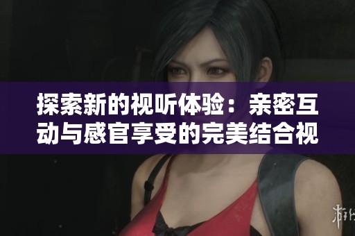 探索新的视听体验：亲密互动与感官享受的完美结合视频