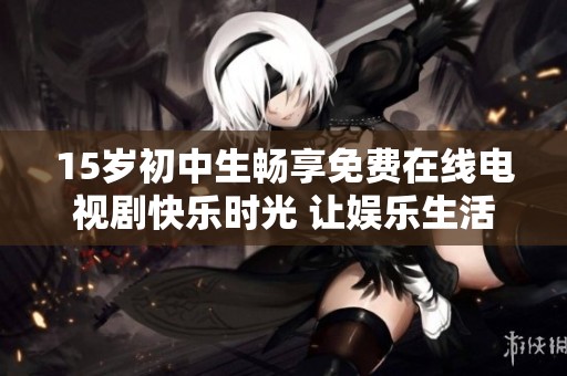 15岁初中生畅享免费在线电视剧快乐时光 让娱乐生活更加丰富多彩