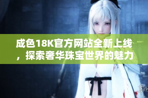 成色18K官方网站全新上线，探索奢华珠宝世界的魅力与细节