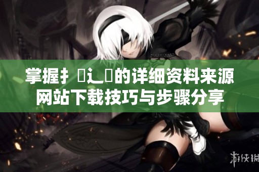 掌握扌喿辶畐的详细资料来源网站下载技巧与步骤分享