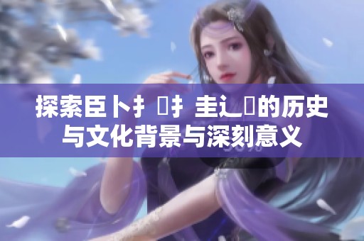 探索臣卜扌喿扌圭辶畐的历史与文化背景与深刻意义