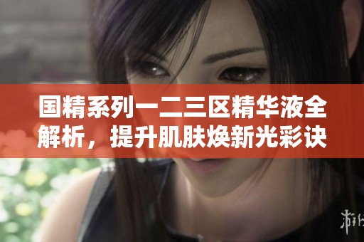 国精系列一二三区精华液全解析，提升肌肤焕新光彩诀窍分享