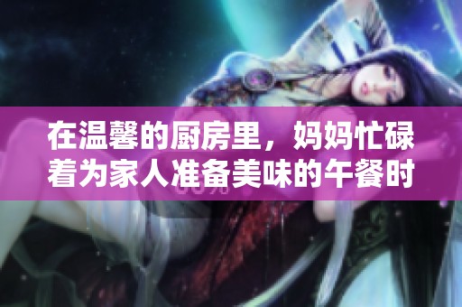 在温馨的厨房里，妈妈忙碌着为家人准备美味的午餐时光