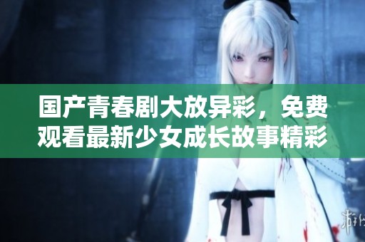 国产青春剧大放异彩，免费观看最新少女成长故事精彩纷呈