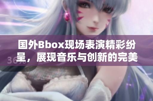 国外Bbox现场表演精彩纷呈，展现音乐与创新的完美结合