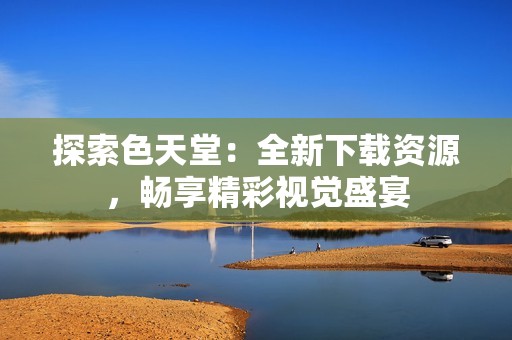 探索色天堂：全新下载资源，畅享精彩视觉盛宴